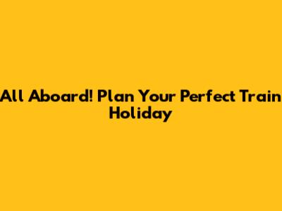 All Aboard! Plan Your Perfect Train Holiday