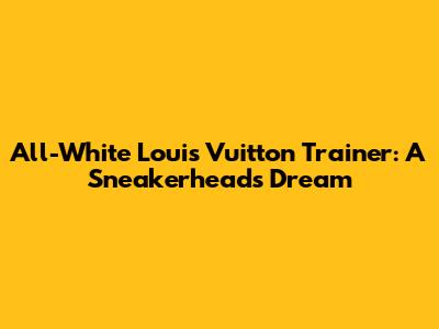 All-White Louis Vuitton Trainer: A Sneakerhead's Dream
