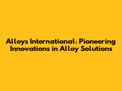 Alloys International: Pioneering Innovations in Alloy Solutions