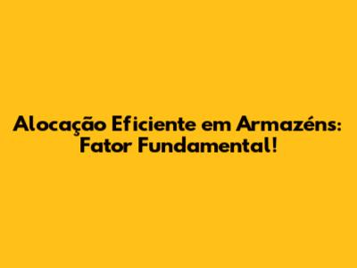 Alocação Eficiente em Armazéns: Fator Fundamental!