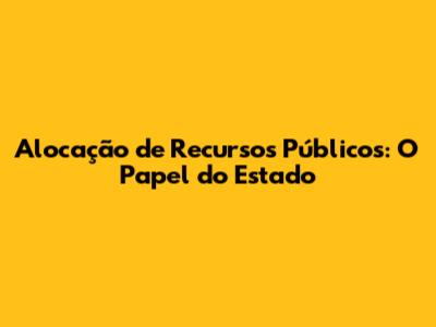Alocação de Recursos Públicos: O Papel do Estado