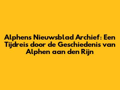 Alphens Nieuwsblad Archief: Een Tijdreis door de Geschiedenis van Alphen aan den Rijn