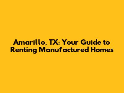 Amarillo, TX: Your Guide to Renting Manufactured Homes