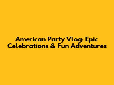 American Party Vlog: Epic Celebrations & Fun Adventures