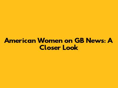 American Women on GB News: A Closer Look