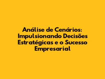 Análise de Cenários: Impulsionando Decisões Estratégicas e o Sucesso Empresarial