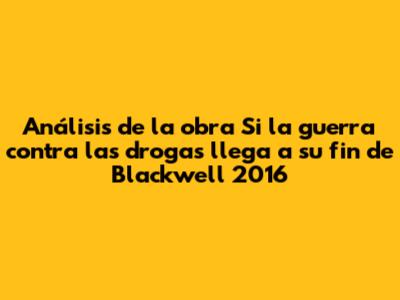 Análisis de la obra 'Si la guerra contra las drogas llega a su fin' de Blackwell 2016
