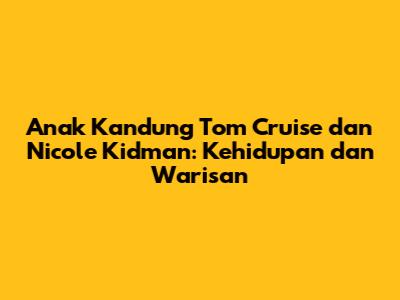 Anak Kandung Tom Cruise dan Nicole Kidman: Kehidupan dan Warisan