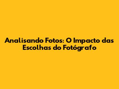 Analisando Fotos: O Impacto das Escolhas do Fotógrafo
