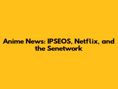 Anime News: IPSEOS, Netflix, and the Senetwork
