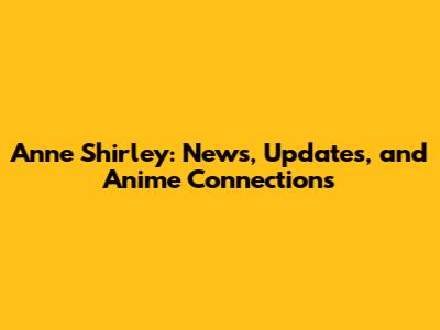 Anne Shirley: News, Updates, and Anime Connections