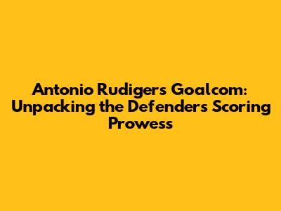 Antonio Rudiger's Goalcom: Unpacking the Defender's Scoring Prowess
