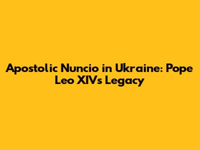 Apostolic Nuncio in Ukraine: Pope Leo XIV's Legacy