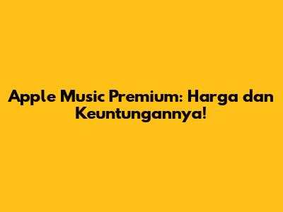 Apple Music Premium: Harga dan Keuntungannya!