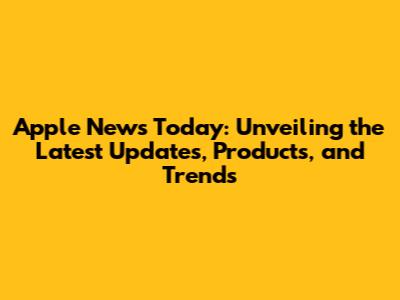 Apple News Today: Unveiling the Latest Updates, Products, and Trends