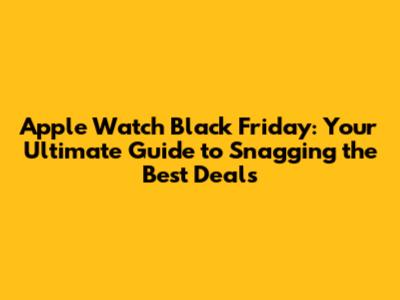 Apple Watch Black Friday: Your Ultimate Guide to Snagging the Best Deals