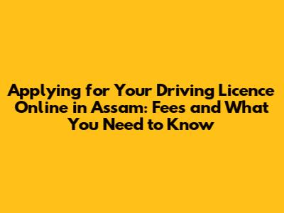 Applying for Your Driving Licence Online in Assam: Fees and What You Need to Know