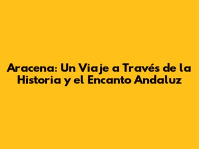 Aracena: Un Viaje a Través de la Historia y el Encanto Andaluz