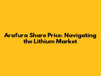 Arafura Share Price: Navigating the Lithium Market