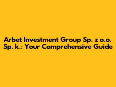 Arbet Investment Group Sp. z o.o. Sp. k.: Your Comprehensive Guide