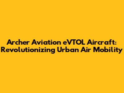 Archer Aviation eVTOL Aircraft: Revolutionizing Urban Air Mobility