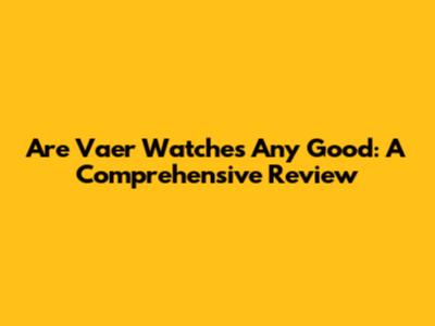 Are Vaer Watches Any Good: A Comprehensive Review