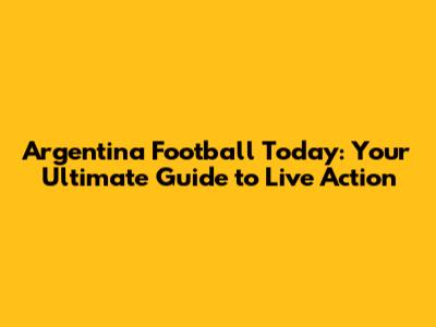 Argentina Football Today: Your Ultimate Guide to Live Action