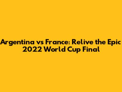 Argentina vs France: Relive the Epic 2022 World Cup Final
