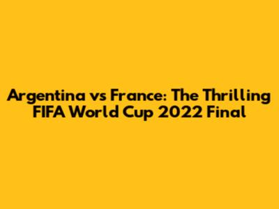 Argentina vs France: The Thrilling FIFA World Cup 2022 Final