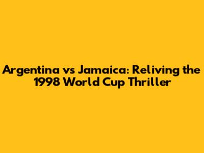 Argentina vs Jamaica: Reliving the 1998 World Cup Thriller