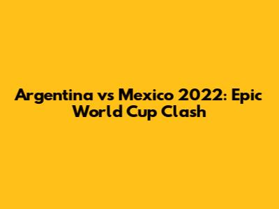 Argentina vs Mexico 2022: Epic World Cup Clash
