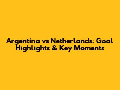 Argentina vs Netherlands: Goal Highlights & Key Moments