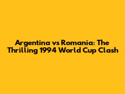 Argentina vs Romania: The Thrilling 1994 World Cup Clash
