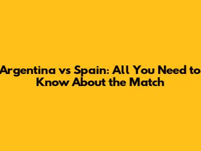Argentina vs Spain: All You Need to Know About the Match