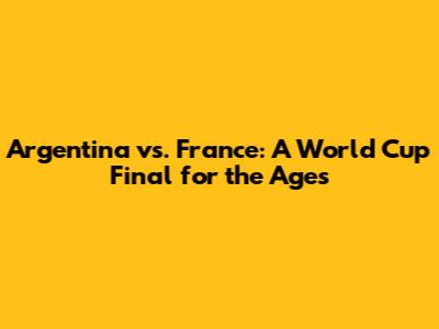 Argentina vs. France: A World Cup Final for the Ages