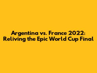 Argentina vs. France 2022: Reliving the Epic World Cup Final