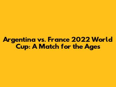Argentina vs. France 2022 World Cup: A Match for the Ages