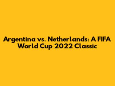 Argentina vs. Netherlands: A FIFA World Cup 2022 Classic
