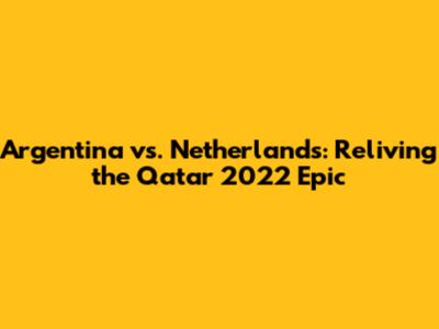 Argentina vs. Netherlands: Reliving the Qatar 2022 Epic