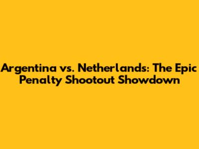 Argentina vs. Netherlands: The Epic Penalty Shootout Showdown