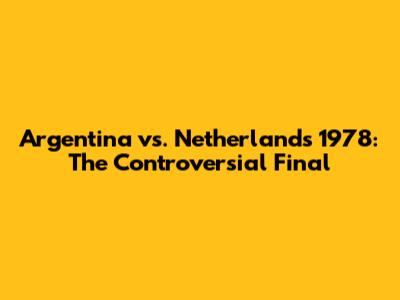 Argentina vs. Netherlands 1978: The Controversial Final