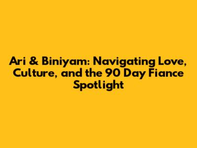Ari & Biniyam: Navigating Love, Culture, and the 90 Day Fiance Spotlight