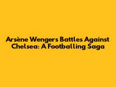 Arsène Wenger's Battles Against Chelsea: A Footballing Saga