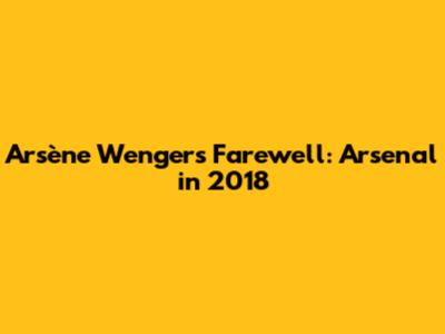Arsène Wenger's Farewell: Arsenal in 2018