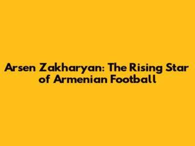 Arsen Zakharyan: The Rising Star of Armenian Football
