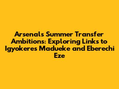 Arsenal's Summer Transfer Ambitions: Exploring Links to Igyokeres Madueke and Eberechi Eze