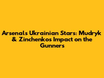 Arsenal's Ukrainian Stars: Mudryk & Zinchenko's Impact on the Gunners