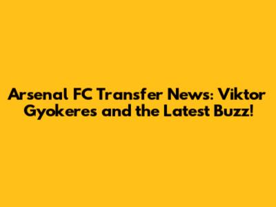 Arsenal FC Transfer News: Viktor Gyokeres and the Latest Buzz!