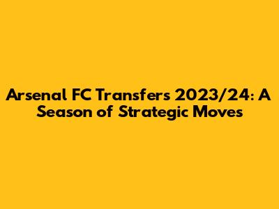 Arsenal FC Transfers 2023/24: A Season of Strategic Moves