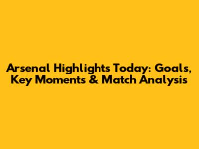 Arsenal Highlights Today: Goals, Key Moments & Match Analysis